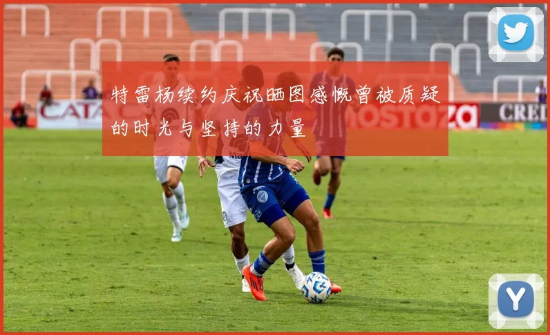 特雷杨续约庆祝晒图感慨曾被质疑的时光与坚持的力量