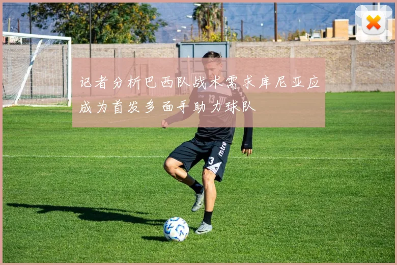 记者分析巴西队战术需求库尼亚应成为首发多面手助力球队