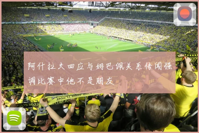 阿什拉夫回应与姆巴佩关系传闻强调比赛中他不是朋友