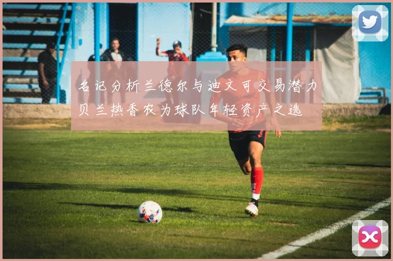 名记分析兰德尔与迪文可交易潜力贝兰热香农为球队年轻资产之选