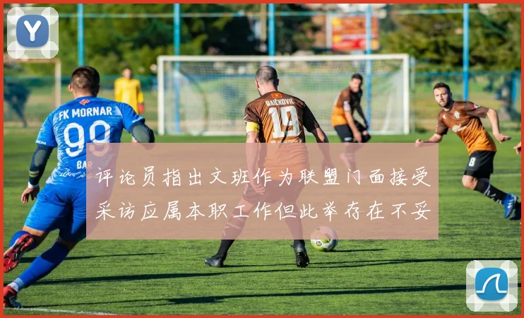 评论员指出文班作为联盟门面接受采访应属本职工作但此举存在不妥之处