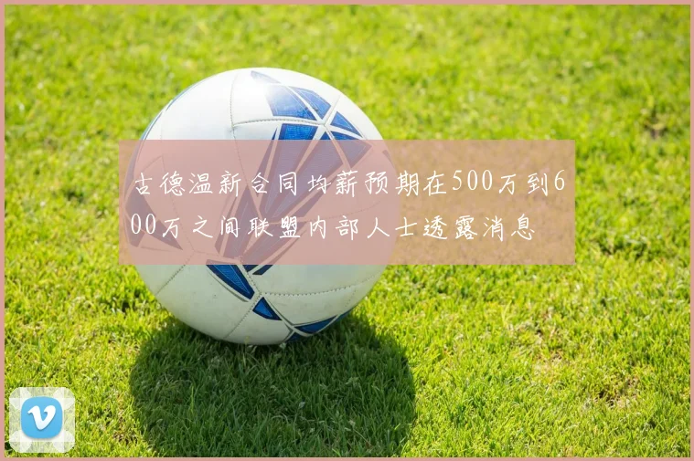 古德温新合同均薪预期在500万到600万之间联盟内部人士透露消息