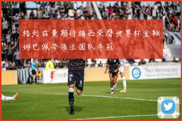 格列兹曼期待梅西荣膺世界杯金靴姆巴佩带领法国队夺冠