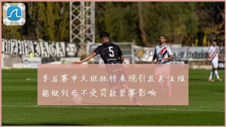 季后赛中文班独特表现引发关注谁能做到而不受罚款禁赛影响
