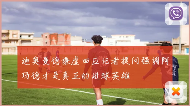 迪奥曼德谦虚回应记者提问强调阿玛德才是真正的进球英雄