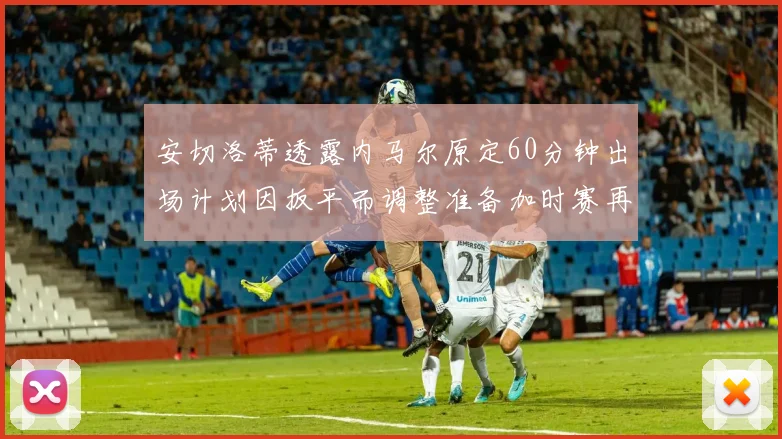 安切洛蒂透露内马尔原定60分钟出场计划因扳平而调整准备加时赛再换上他