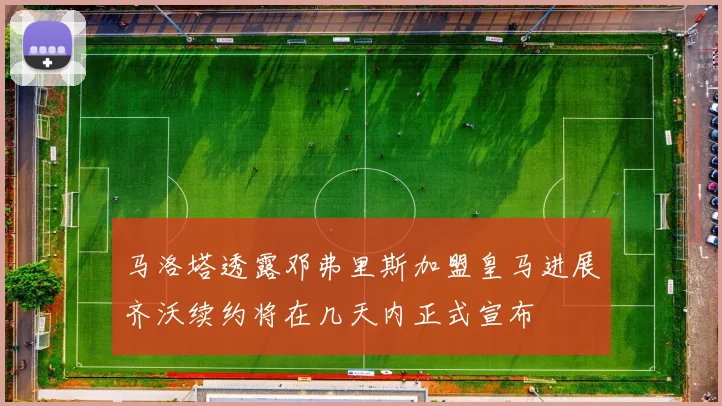 马洛塔透露邓弗里斯加盟皇马进展齐沃续约将在几天内正式宣布
