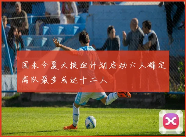国米今夏大换血计划启动六人确定离队最多或达十二人