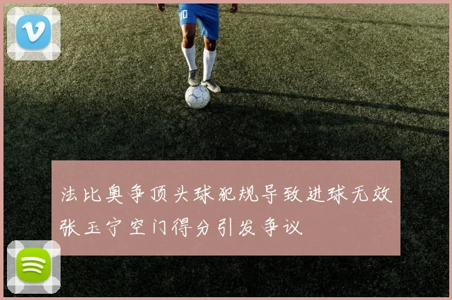 法比奥争顶头球犯规导致进球无效张玉宁空门得分引发争议