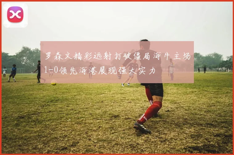 罗森文精彩远射打破僵局海牛主场1-0领先海港展现强大实力