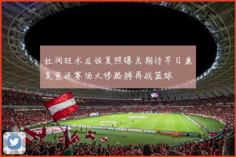 杜润旺术后恢复照曝光期待早日康复重返赛场大修胳膊再战篮球
