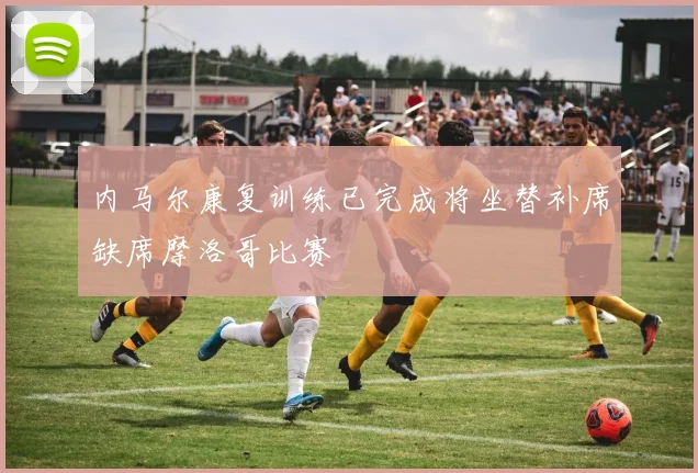 内马尔康复训练已完成将坐替补席缺席摩洛哥比赛