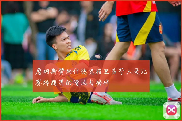 詹姆斯赞纳什德克格里芬等人是比赛转播界的清流与榜样