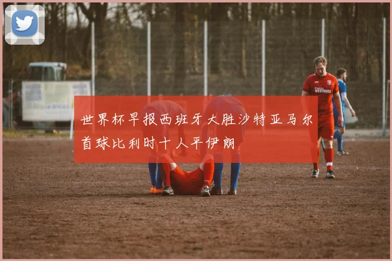 世界杯早报西班牙大胜沙特亚马尔首球比利时十人平伊朗