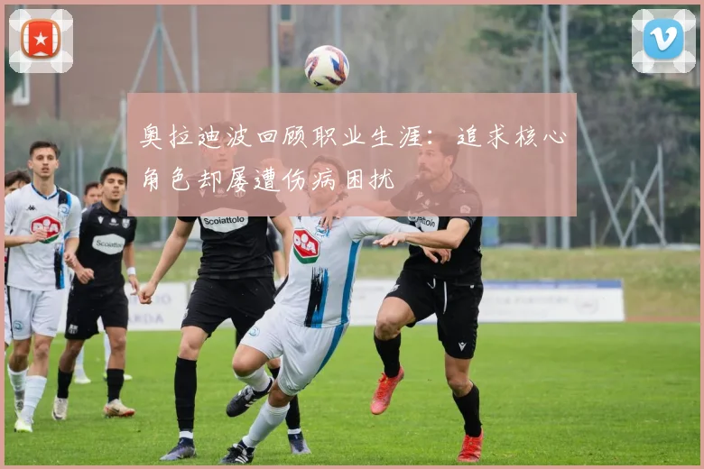奥拉迪波回顾职业生涯：追求核心角色却屡遭伤病困扰