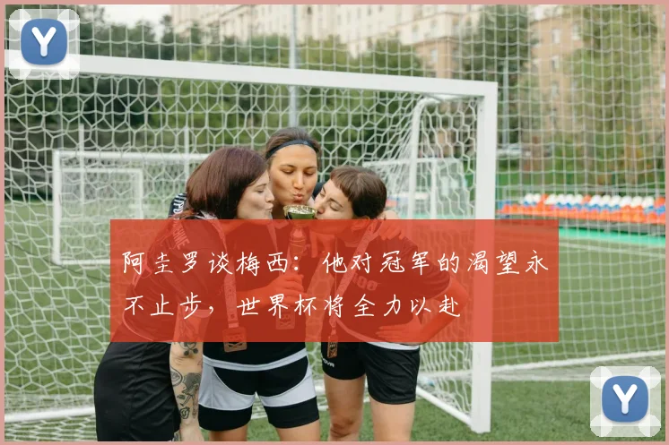 阿圭罗谈梅西：他对冠军的渴望永不止步，世界杯将全力以赴
