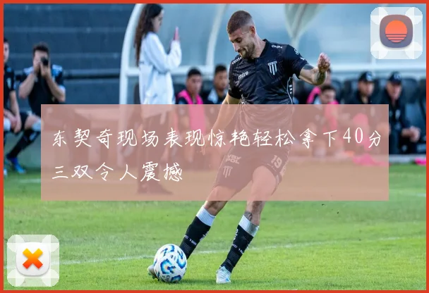 东契奇现场表现惊艳轻松拿下40分三双令人震撼