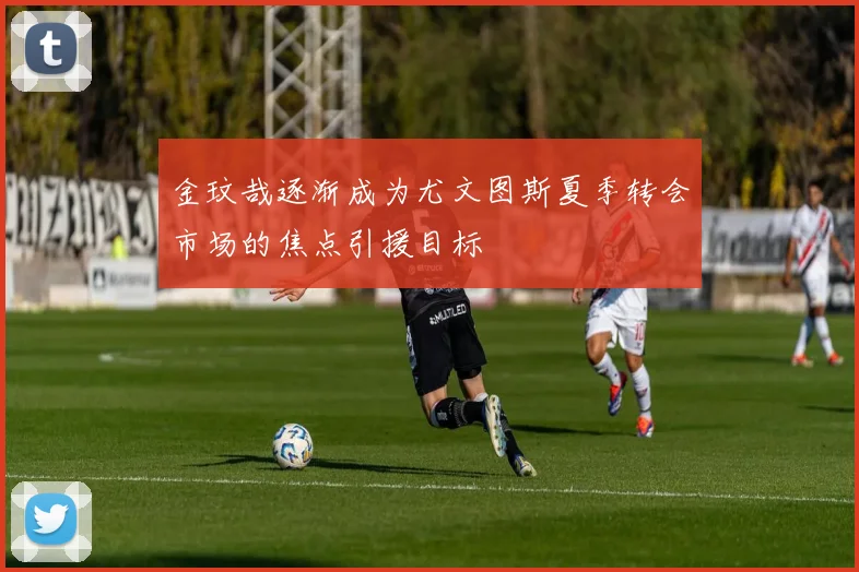 金玟哉逐渐成为尤文图斯夏季转会市场的焦点引援目标
