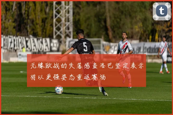 无缘欧战的失落感查洛巴坚定表示将以更强姿态重返赛场