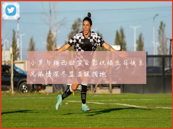 小罗与梅西甜蜜合影祝福生日快乐兄弟情深尽显温暖拥抱