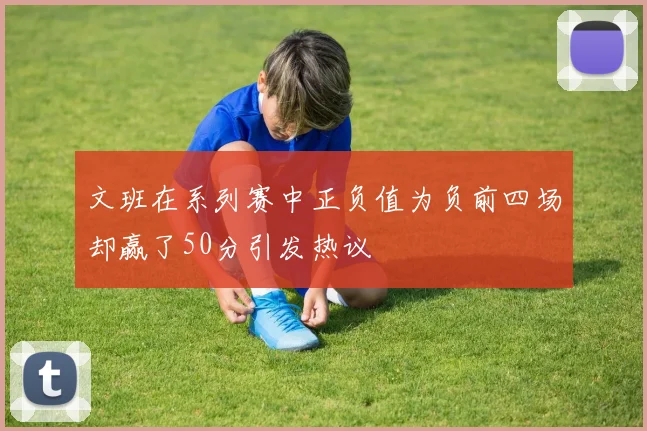 文班在系列赛中正负值为负前四场却赢了50分引发热议