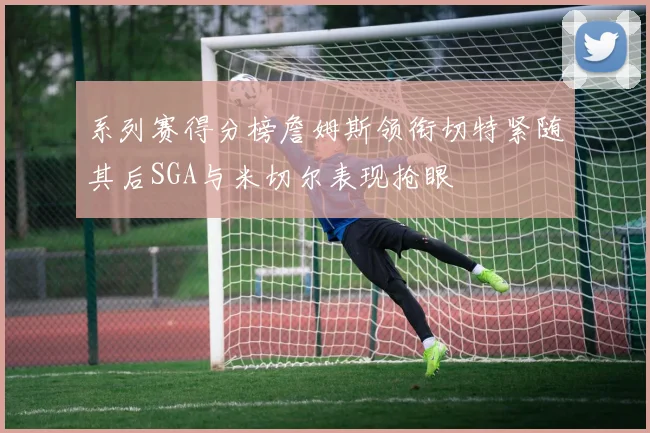 系列赛得分榜詹姆斯领衔切特紧随其后SGA与米切尔表现抢眼