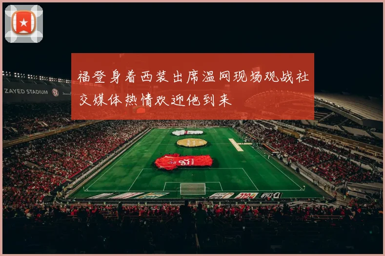 福登身着西装出席温网现场观战社交媒体热情欢迎他到来