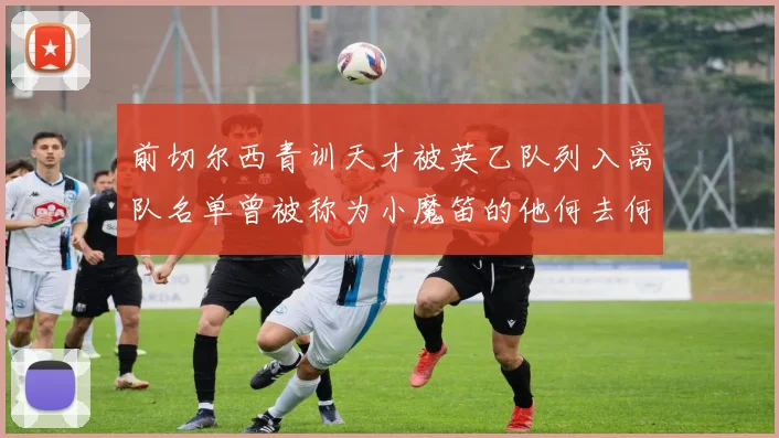 前切尔西青训天才被英乙队列入离队名单曾被称为小魔笛的他何去何从