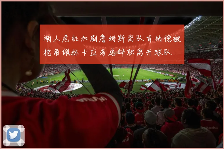 湖人危机加剧詹姆斯离队肯纳德被挖角佩林卡应考虑辞职离开球队