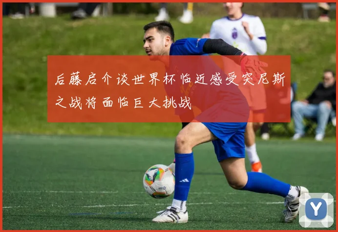 后藤启介谈世界杯临近感受突尼斯之战将面临巨大挑战
